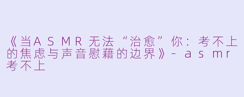 《当ASMR无法“治愈”你：考不上的焦虑与声音慰藉的边界》-asmr考不上