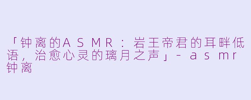 「钟离的ASMR：岩王帝君的耳畔低语，治愈心灵的璃月之声」-asmr钟离