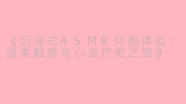 《沉浸式ASMR怀抱体验：温柔触感与心灵疗愈之旅》