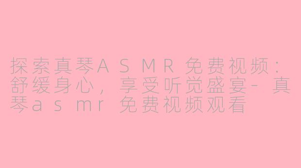 探索真琴ASMR免费视频：舒缓身心，享受听觉盛宴-真琴asmr免费视频观看