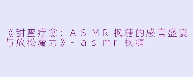 《甜蜜疗愈：ASMR枫糖的感官盛宴与放松魔力》-asmr枫糖