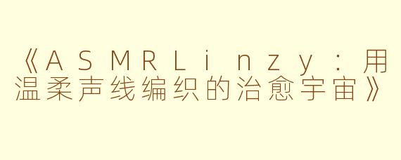《ASMRLinzy：用温柔声线编织的治愈宇宙》