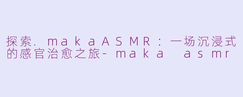 探索.makaASMR：一场沉浸式的感官治愈之旅-maka asmr