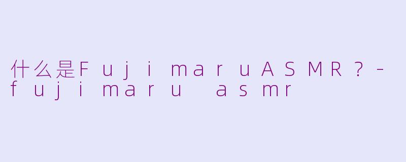什么是FujimaruASMR？-fujimaru asmr