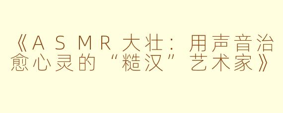 《ASMR大壮：用声音治愈心灵的“糙汉”艺术家》