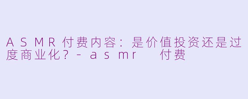 ASMR付费内容：是价值投资还是过度商业化？-asmr 付费