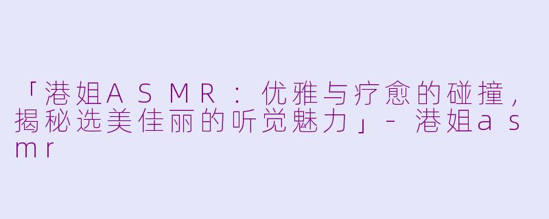 「港姐ASMR：优雅与疗愈的碰撞，揭秘选美佳丽的听觉魅力」-港姐asmr