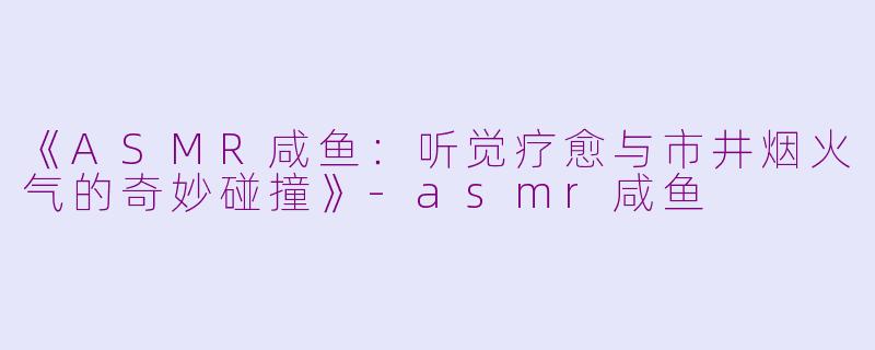 《ASMR咸鱼：听觉疗愈与市井烟火气的奇妙碰撞》-asmr咸鱼