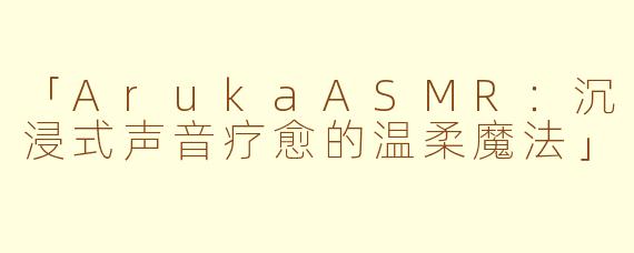 「ArukaASMR:沉浸式声音疗愈的温柔魔法」