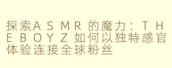 探索ASMR的魔力：THEBOYZ如何以独特感官体验连接全球粉丝