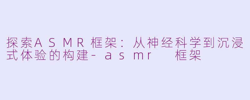 探索ASMR框架：从神经科学到沉浸式体验的构建-asmr 框架