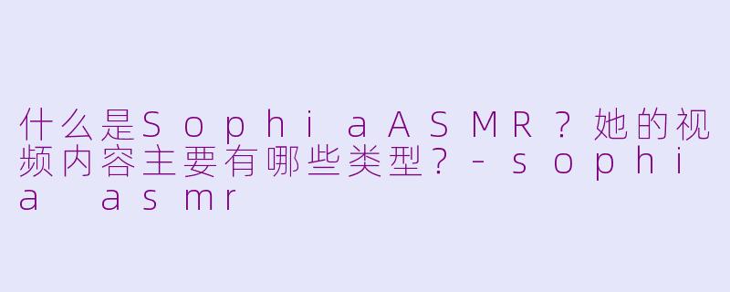 什么是SophiaASMR？她的视频内容主要有哪些类型？-sophia asmr