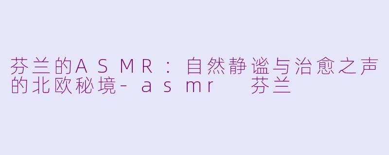 芬兰的ASMR：自然静谧与治愈之声的北欧秘境-asmr 芬兰