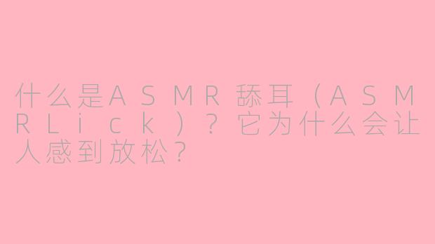 什么是ASMR舔耳（ASMRLick）？它为什么会让人感到放松？
