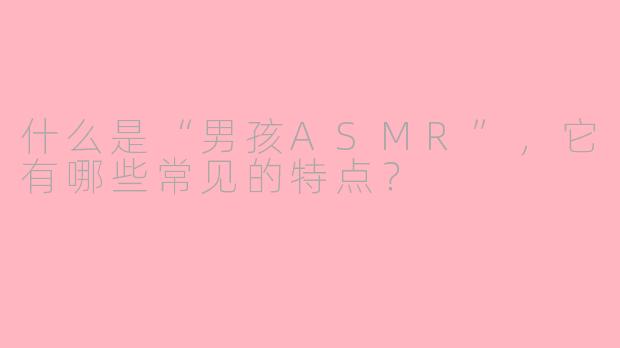 什么是“男孩ASMR”，它有哪些常见的特点？