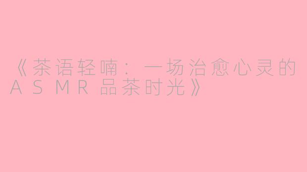 《茶语轻喃：一场治愈心灵的ASMR品茶时光》