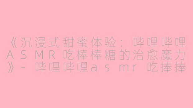 《沉浸式甜蜜体验：哔哩哔哩ASMR吃棒棒糖的治愈魔力》-哔哩哔哩asmr吃捧捧糖