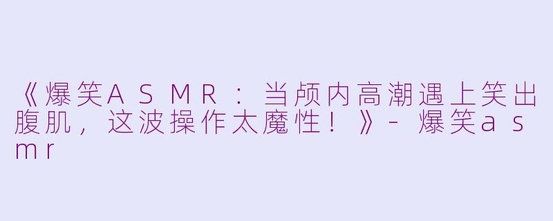 《爆笑ASMR：当颅内高潮遇上笑出腹肌，这波操作太魔性！》-爆笑asmr