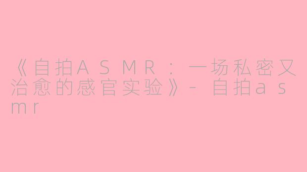 《自拍ASMR：一场私密又治愈的感官实验》