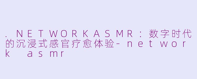 .NETWORKASMR：数字时代的沉浸式感官疗愈体验-network asmr
