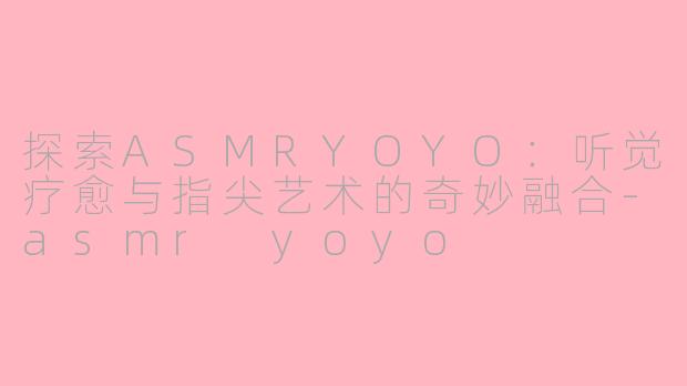 探索ASMRYOYO：听觉疗愈与指尖艺术的奇妙融合-asmr yoyo