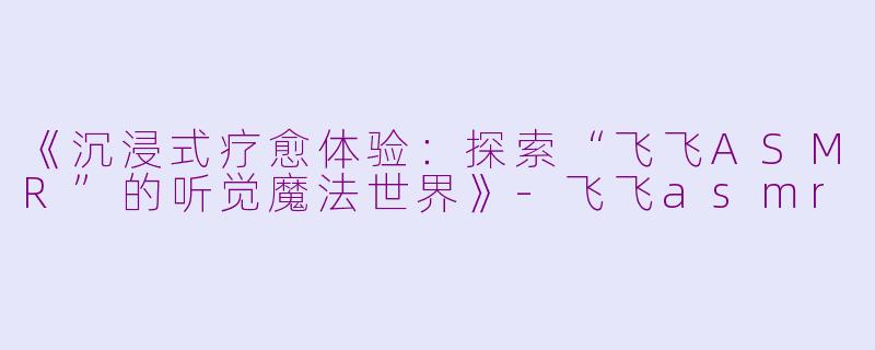 《沉浸式疗愈体验：探索“飞飞ASMR”的听觉魔法世界》-飞飞asmr