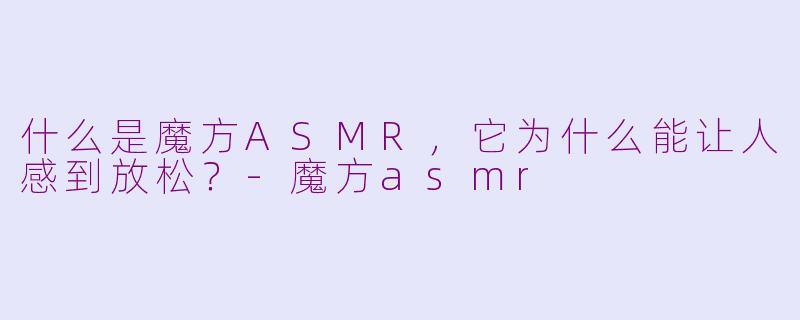 什么是魔方ASMR，它为什么能让人感到放松？-魔方asmr
