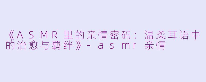 《ASMR里的亲情密码：温柔耳语中的治愈与羁绊》-asmr亲情