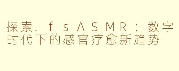 探索.fsASMR：数字时代下的感官疗愈新趋势