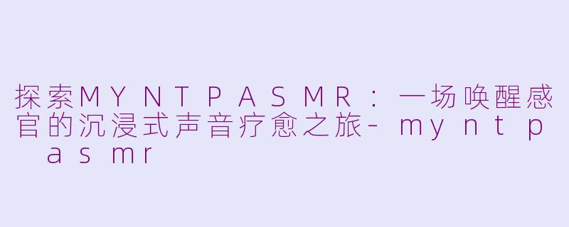 探索MYNTPASMR：一场唤醒感官的沉浸式声音疗愈之旅-myntp asmr