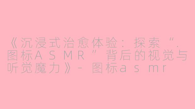《沉浸式治愈体验：探索“.图标ASMR”背后的视觉与听觉魔力》-图标asmr