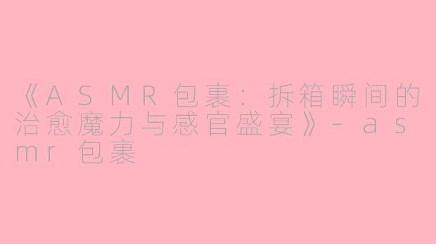 《ASMR包裹：拆箱瞬间的治愈魔力与感官盛宴》-asmr包裹