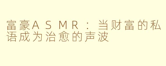 富豪ASMR：当财富的私语成为治愈的声波