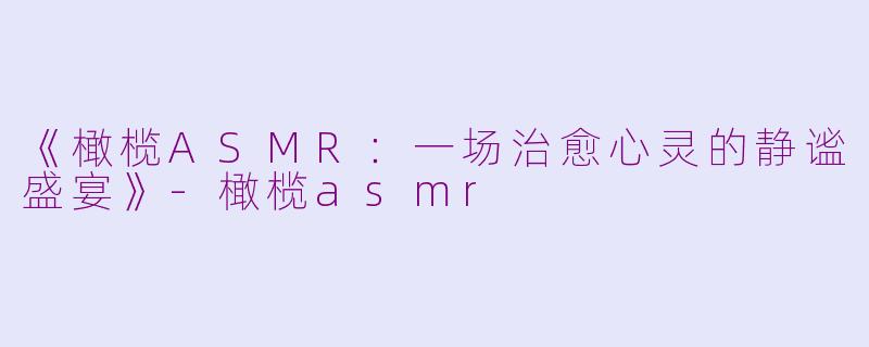 《橄榄ASMR：一场治愈心灵的静谧盛宴》-橄榄asmr