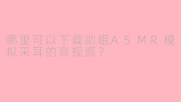 哪里可以下载助眠ASMR模拟采耳的音视频？