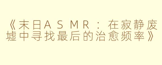 《末日ASMR：在寂静废墟中寻找最后的治愈频率》
