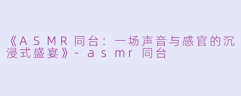 《ASMR同台：一场声音与感官的沉浸式盛宴》-asmr同台