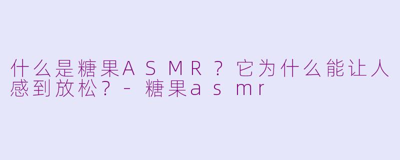 什么是糖果ASMR？它为什么能让人感到放松？-糖果asmr