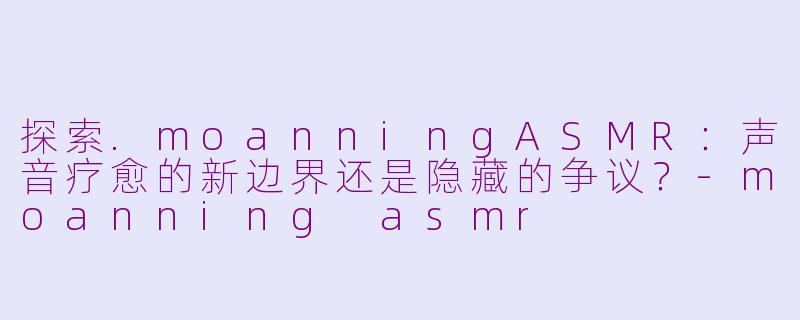 探索.moanningASMR：声音疗愈的新边界还是隐藏的争议？-moanning asmr