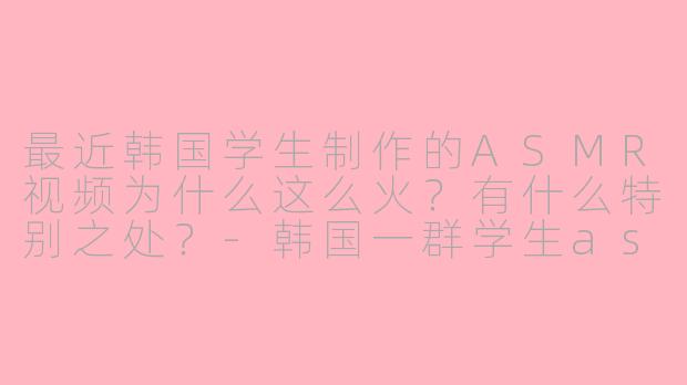 最近韩国学生制作的ASMR视频为什么这么火？有什么特别之处？-韩国一群学生asmr