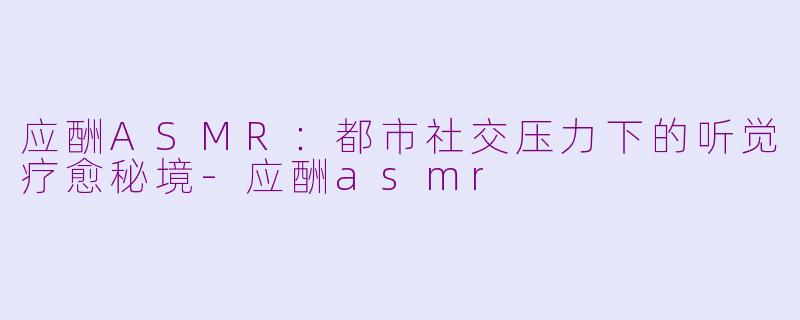 应酬ASMR：都市社交压力下的听觉疗愈秘境-应酬asmr