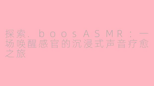 探索.boosASMR：一场唤醒感官的沉浸式声音疗愈之旅