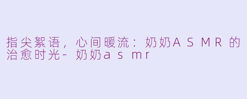 指尖絮语，心间暖流：奶奶ASMR的治愈时光-奶奶asmr