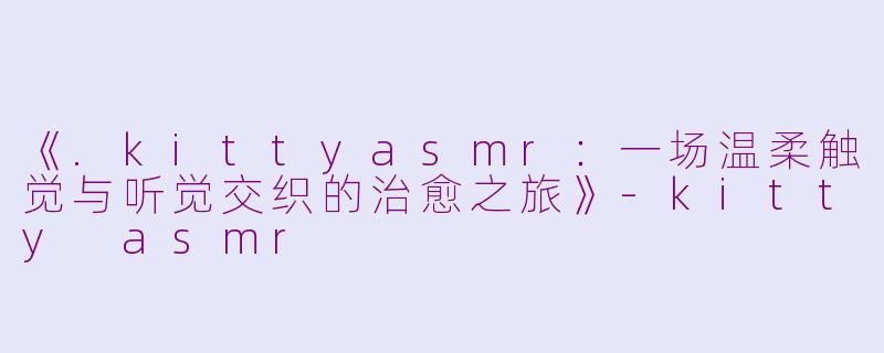 《.kittyasmr：一场温柔触觉与听觉交织的治愈之旅》-kitty asmr