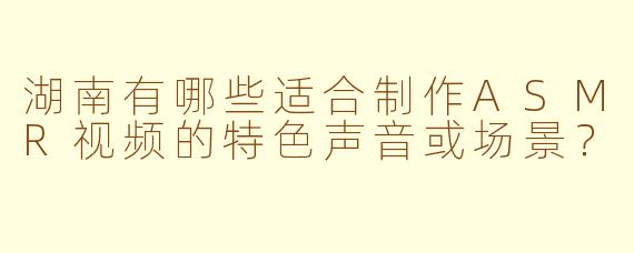 湖南有哪些适合制作ASMR视频的特色声音或场景?