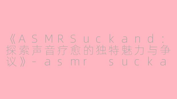 《ASMRSuckand：探索声音疗愈的独特魅力与争议》-asmr suckand