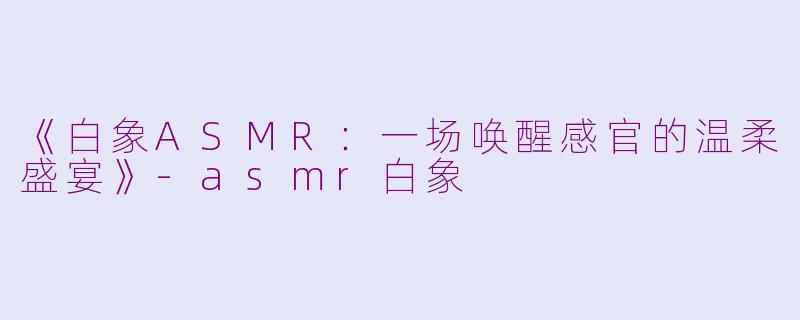 《白象ASMR:一场唤醒感官的温柔盛宴》