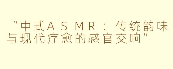 “中式ASMR：传统韵味与现代疗愈的感官交响”