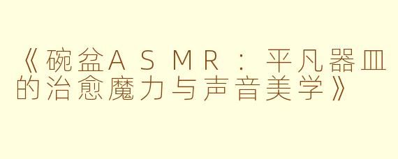 《碗盆ASMR：平凡器皿的治愈魔力与声音美学》