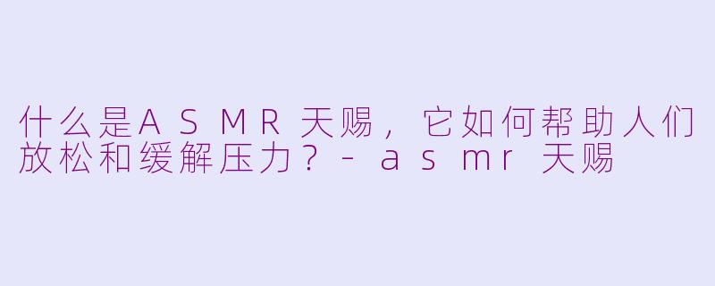 什么是ASMR天赐，它如何帮助人们放松和缓解压力？-asmr天赐